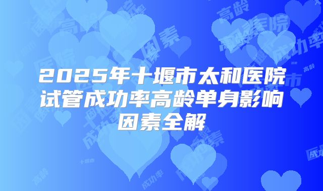 2025年十堰市太和医院试管成功率高龄单身影响因素全解