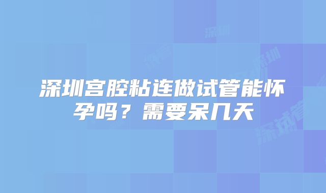 深圳宫腔粘连做试管能怀孕吗？需要呆几天