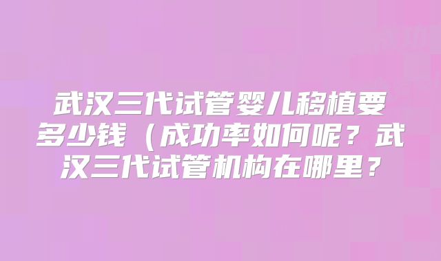武汉三代试管婴儿移植要多少钱(成功率如何呢?武汉三代试管机构在哪里?