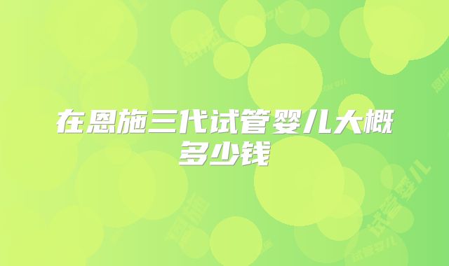 在恩施三代试管婴儿大概多少钱