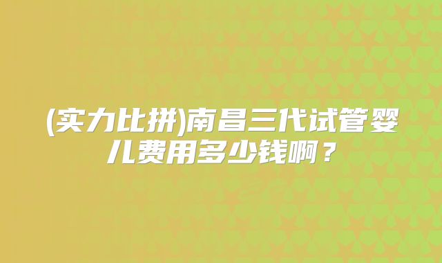 (实力比拼)南昌三代试管婴儿费用多少钱啊?
