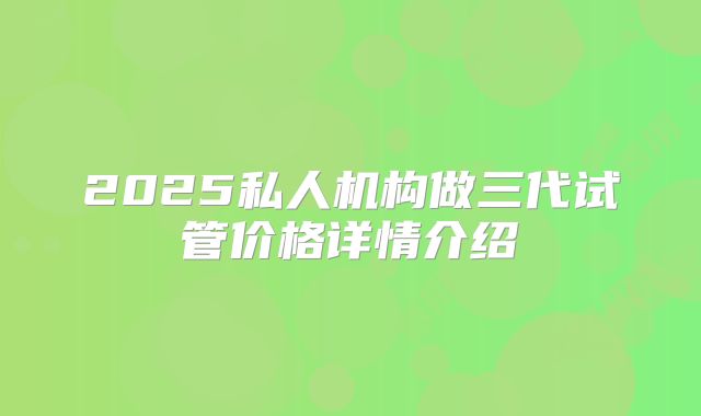 2025私人机构做三代试管价格详情介绍