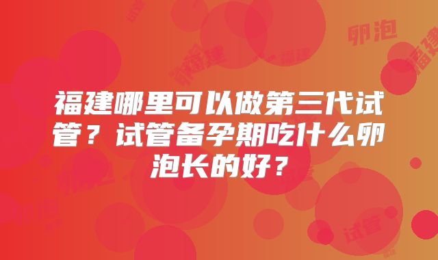 福建哪里可以做第三代试管？试管备孕期吃什么卵泡长的好？