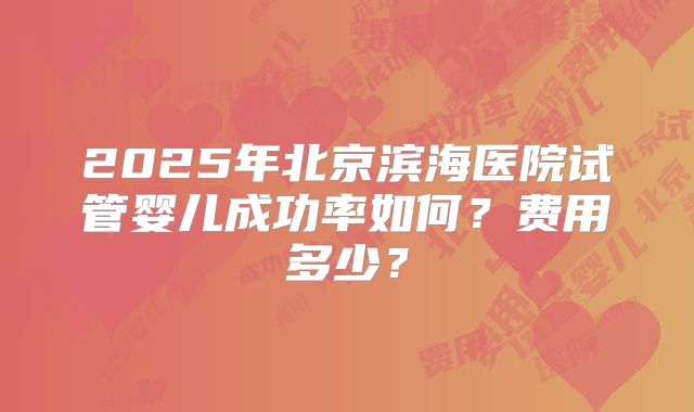 2025年北京滨海医院试管婴儿成功率如何？费用多少？