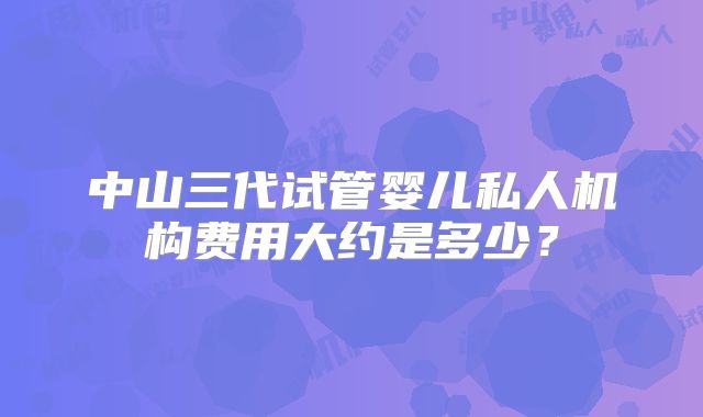 中山三代试管婴儿私人机构费用大约是多少？