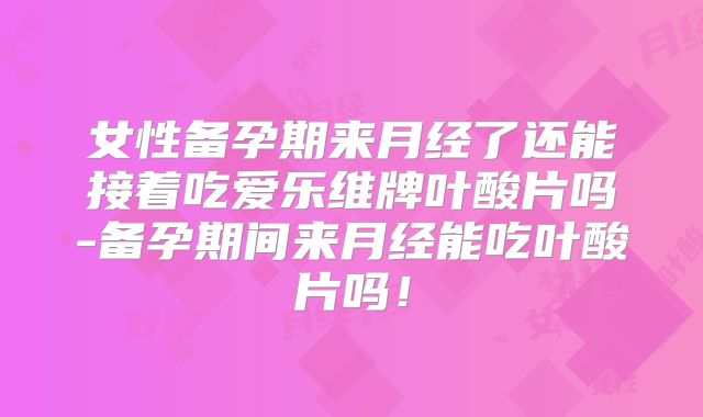 女性备孕期来月经了还能接着吃爱乐维牌叶酸片吗-备孕期间来月经能吃叶酸片吗!