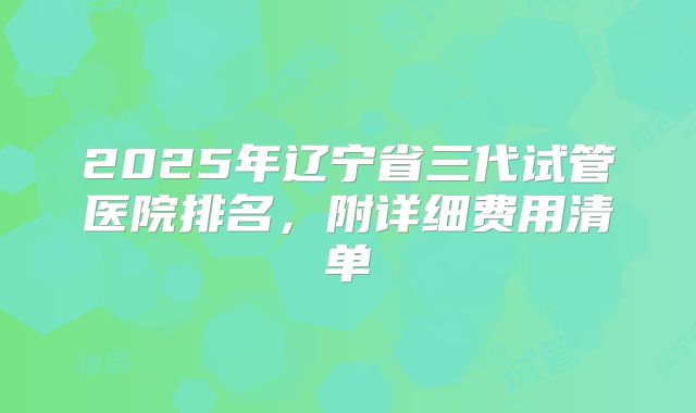 2025年辽宁省三代试管医院排名，附详细费用清单