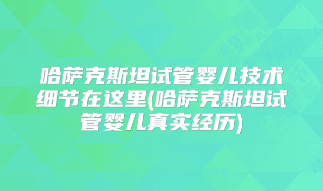 哈萨克斯坦试管婴儿技术细节在这里(哈萨克斯坦试管婴儿真实经历)