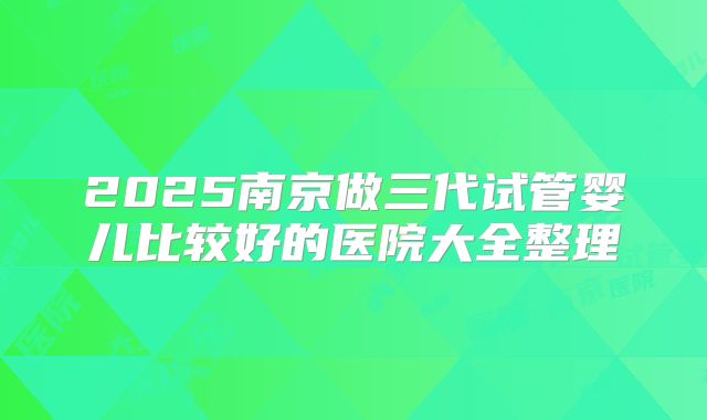 2025南京做三代试管婴儿比较好的医院大全整理