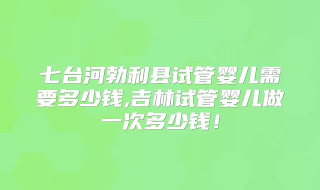 七台河勃利县试管婴儿需要多少钱,吉林试管婴儿做一次多少钱!