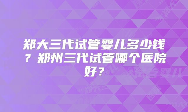 郑大三代试管婴儿多少钱？郑州三代试管哪个医院好？