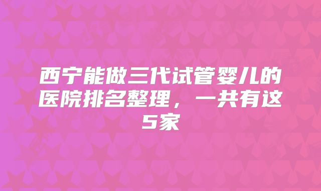 西宁能做三代试管婴儿的医院排名整理，一共有这5家