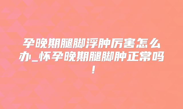 孕晚期腿脚浮肿厉害怎么办_怀孕晚期腿脚肿正常吗！