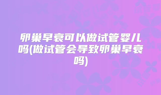 卵巢早衰可以做试管婴儿吗(做试管会导致卵巢早衰吗)