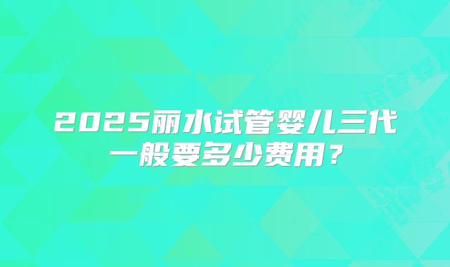 2025丽水试管婴儿三代一般要多少费用?