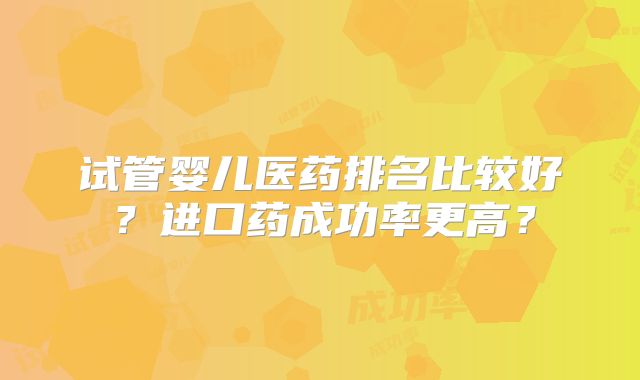 试管婴儿医药排名比较好？进口药成功率更高？
