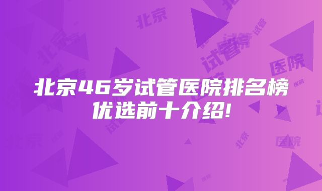 北京46岁试管医院排名榜优选前十介绍!