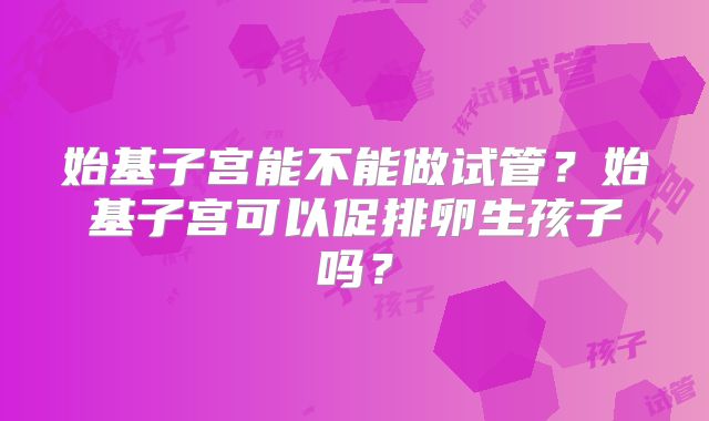 始基子宫能不能做试管？始基子宫可以促排卵生孩子吗？