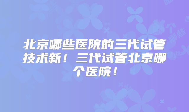 北京哪些医院的三代试管技术新!三代试管北京哪个医院!