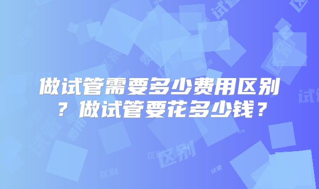 做试管需要多少费用区别？做试管要花多少钱？