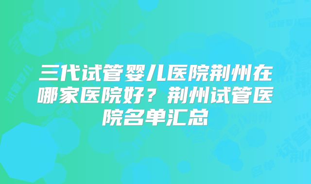 三代试管婴儿医院荆州在哪家医院好？荆州试管医院名单汇总