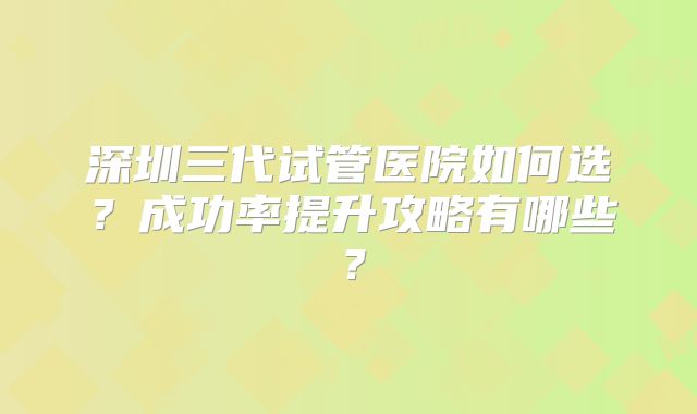 深圳三代试管医院如何选？成功率提升攻略有哪些？