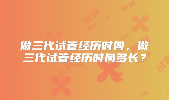 做三代试管经历时间,做三代试管经历时间多长?
