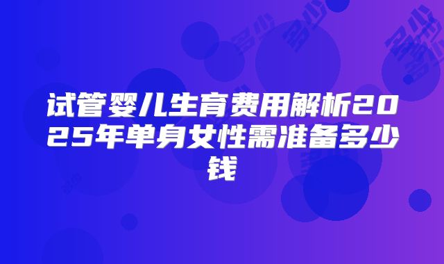 试管婴儿生育费用解析2025年单身女性需准备多少钱