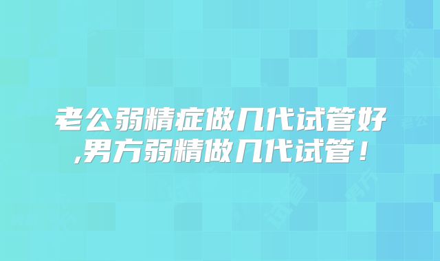 老公弱精症做几代试管好,男方弱精做几代试管!