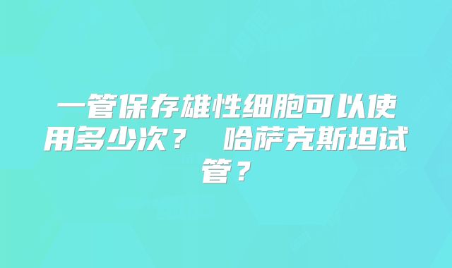 一管保存雄性细胞可以使用多少次？ 哈萨克斯坦试管？