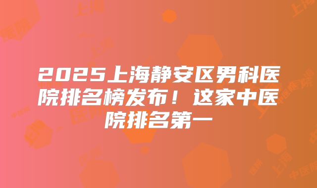 2025上海静安区男科医院排名榜发布！这家中医院排名第一
