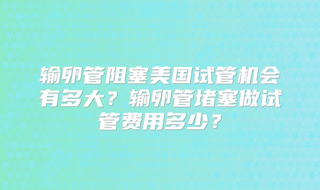 输卵管阻塞美国试管机会有多大？输卵管堵塞做试管费用多少？