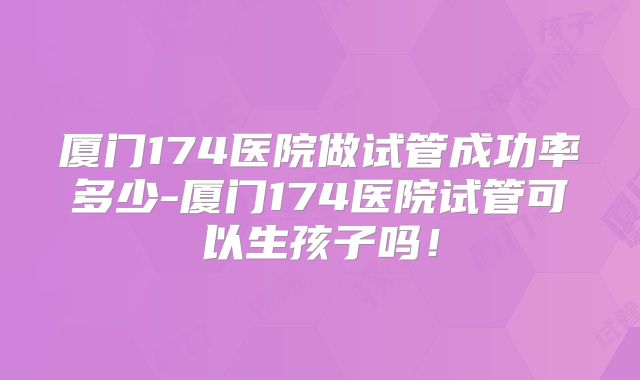 厦门174医院做试管成功率多少-厦门174医院试管可以生孩子吗!