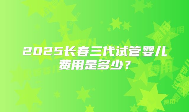 2025长春三代试管婴儿费用是多少？