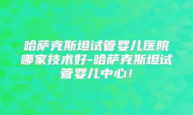 哈萨克斯坦试管婴儿医院哪家技术好-哈萨克斯坦试管婴儿中心！