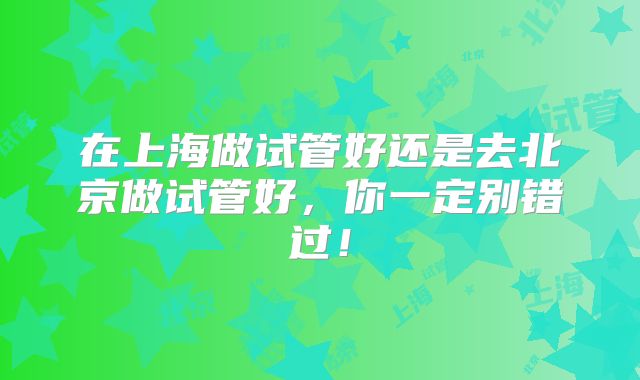 在上海做试管好还是去北京做试管好,你一定别错过!