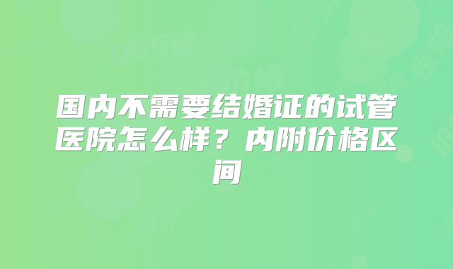 国内不需要结婚证的试管医院怎么样？内附价格区间