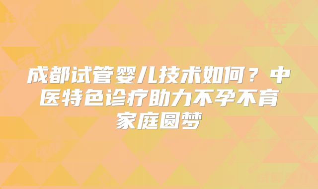 成都试管婴儿技术如何？中医特色诊疗助力不孕不育家庭圆梦