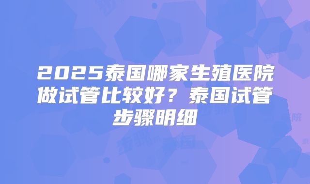 2025泰国哪家生殖医院做试管比较好?泰国试管步骤明细