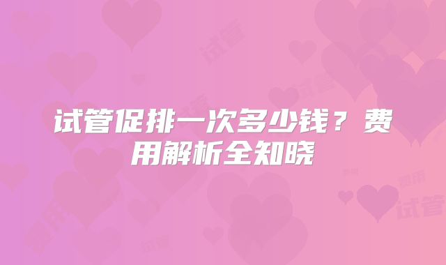 试管促排一次多少钱？费用解析全知晓