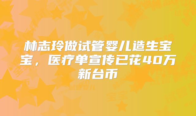 林志玲做试管婴儿造生宝宝，医疗单宣传已花40万新台币