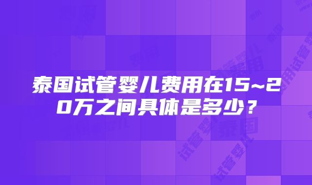 泰国试管婴儿费用在15~20万之间具体是多少？