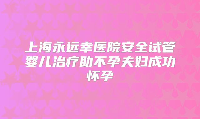 上海永远幸医院安全试管婴儿治疗助不孕夫妇成功怀孕