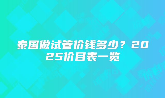 泰国做试管价钱多少？2025价目表一览