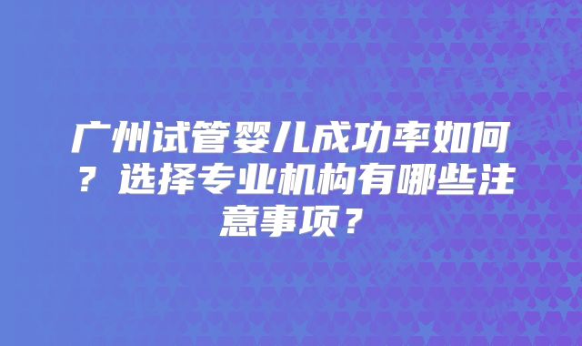 广州试管婴儿成功率如何？选择专业机构有哪些注意事项？