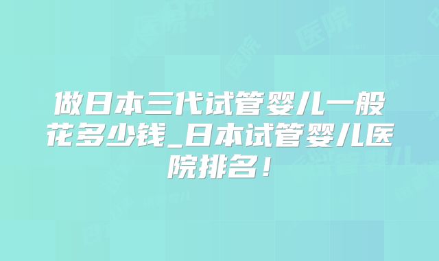 做日本三代试管婴儿一般花多少钱_日本试管婴儿医院排名！