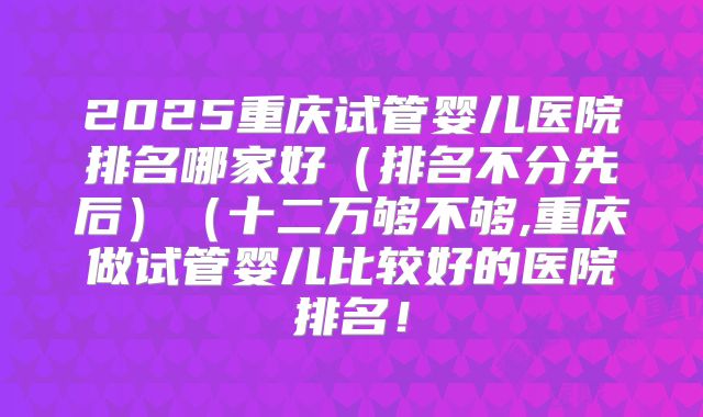 2025重庆试管婴儿医院排名哪家好（排名不分先后）（十二万够不够,重庆做试管婴儿比较好的医院排名！