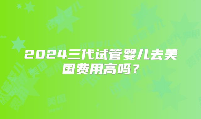 2024三代试管婴儿去美国费用高吗？