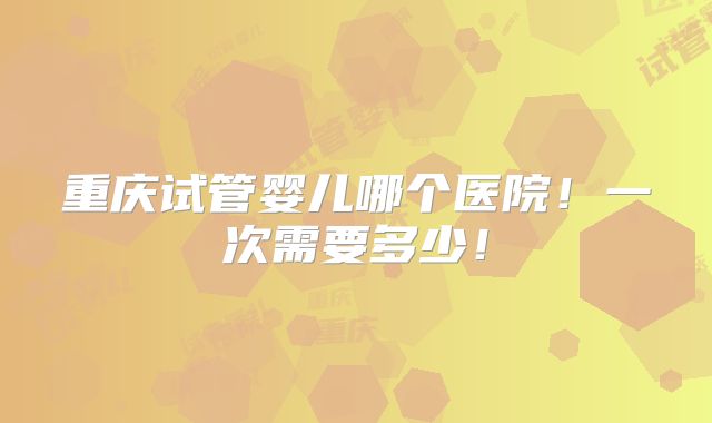 重庆试管婴儿哪个医院！一次需要多少！