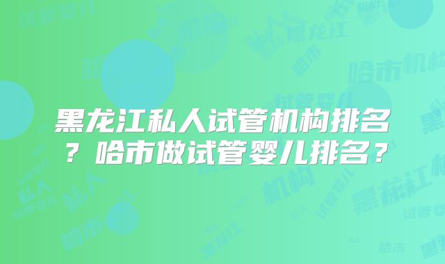 黑龙江私人试管机构排名？哈市做试管婴儿排名？